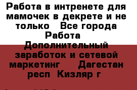 Работа в интренете для мамочек в декрете и не только - Все города Работа » Дополнительный заработок и сетевой маркетинг   . Дагестан респ.,Кизляр г.